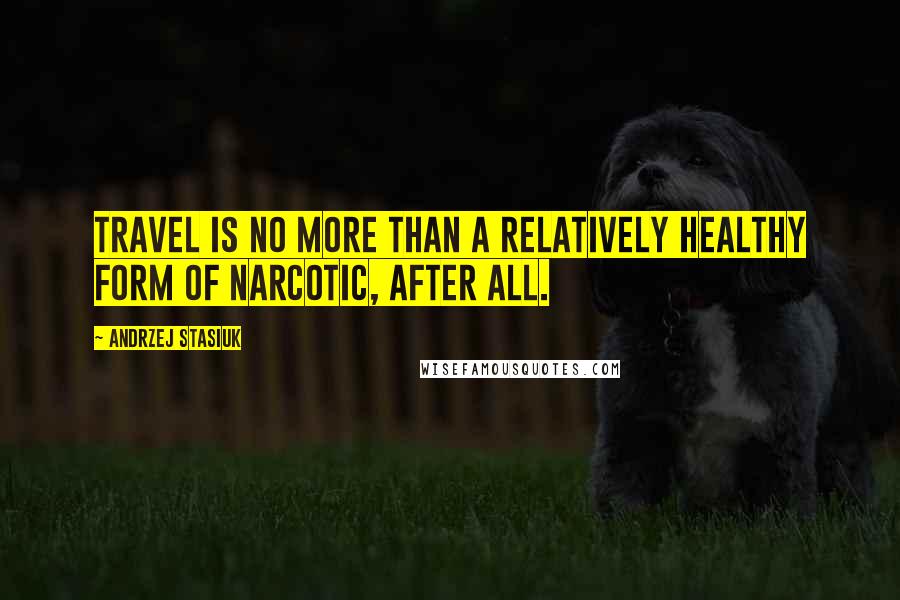 Andrzej Stasiuk Quotes: Travel is no more than a relatively healthy form of narcotic, after all.