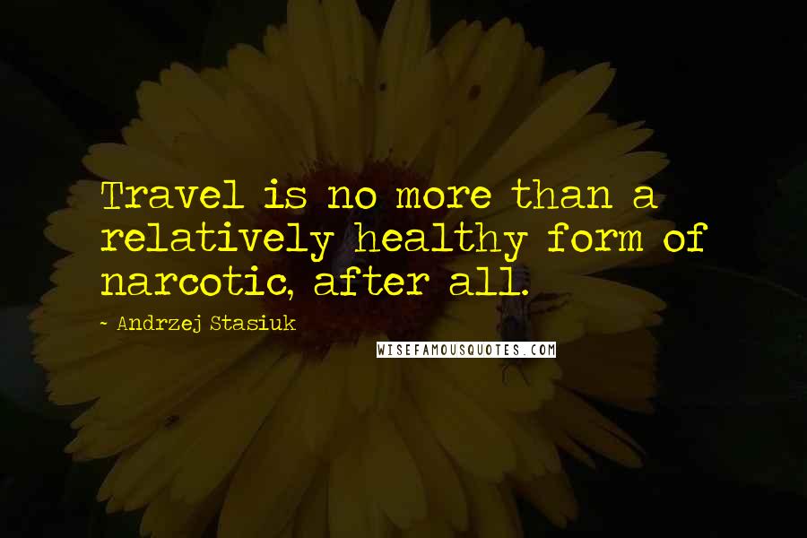 Andrzej Stasiuk Quotes: Travel is no more than a relatively healthy form of narcotic, after all.