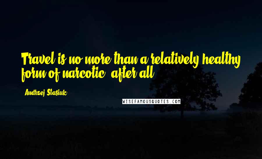 Andrzej Stasiuk Quotes: Travel is no more than a relatively healthy form of narcotic, after all.