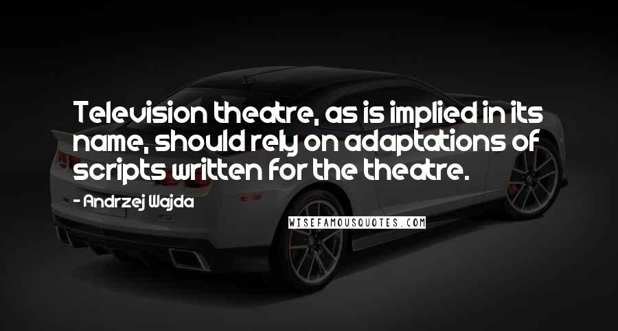 Andrzej Wajda Quotes: Television theatre, as is implied in its name, should rely on adaptations of scripts written for the theatre.