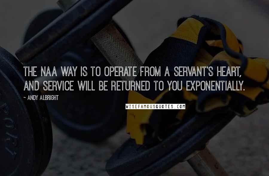 Andy Albright Quotes: The NAA way is to operate from a servant's heart, and service will be returned to you exponentially.