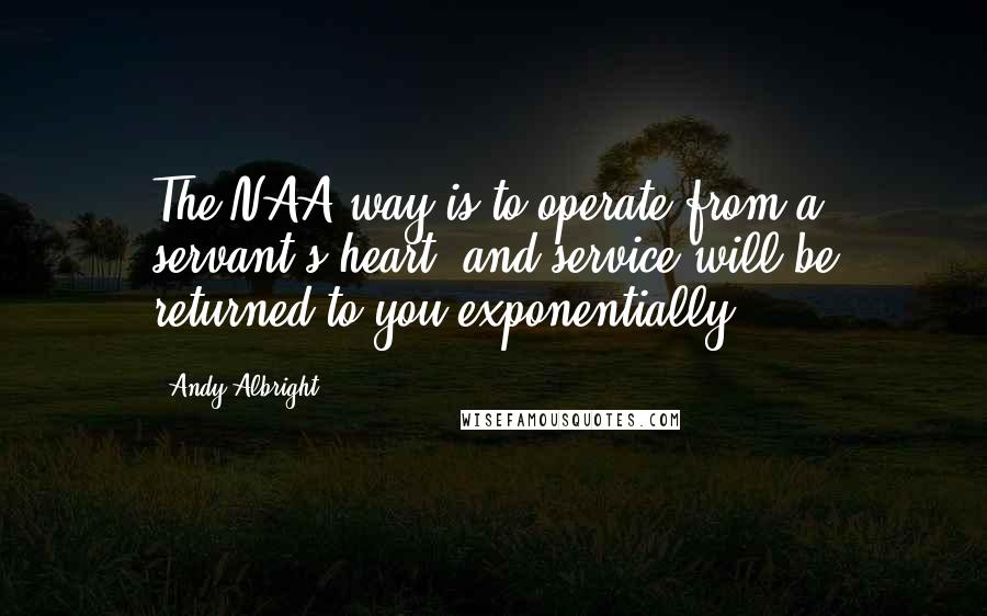 Andy Albright Quotes: The NAA way is to operate from a servant's heart, and service will be returned to you exponentially.