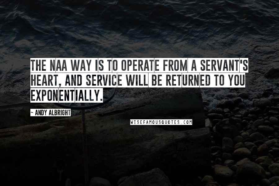 Andy Albright Quotes: The NAA way is to operate from a servant's heart, and service will be returned to you exponentially.