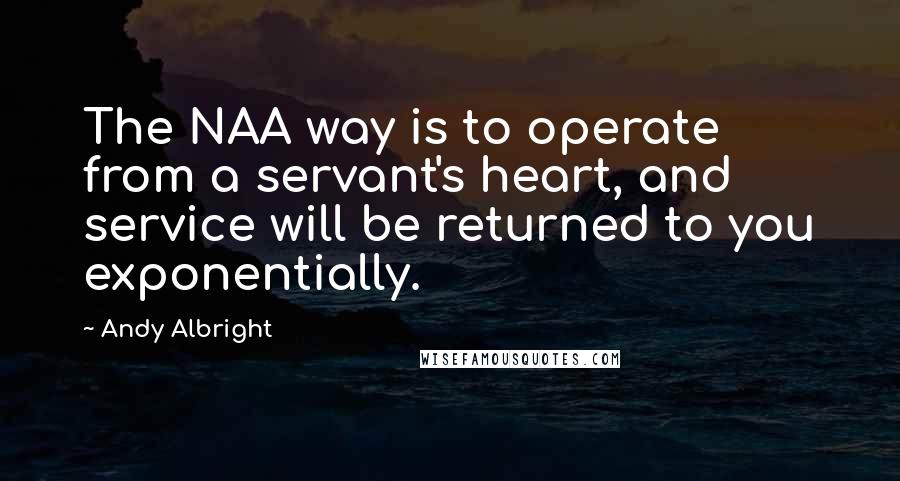 Andy Albright Quotes: The NAA way is to operate from a servant's heart, and service will be returned to you exponentially.