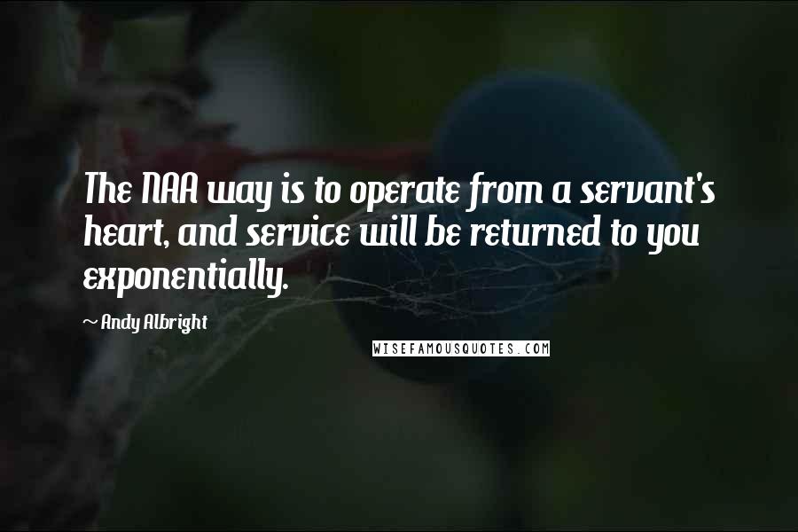 Andy Albright Quotes: The NAA way is to operate from a servant's heart, and service will be returned to you exponentially.