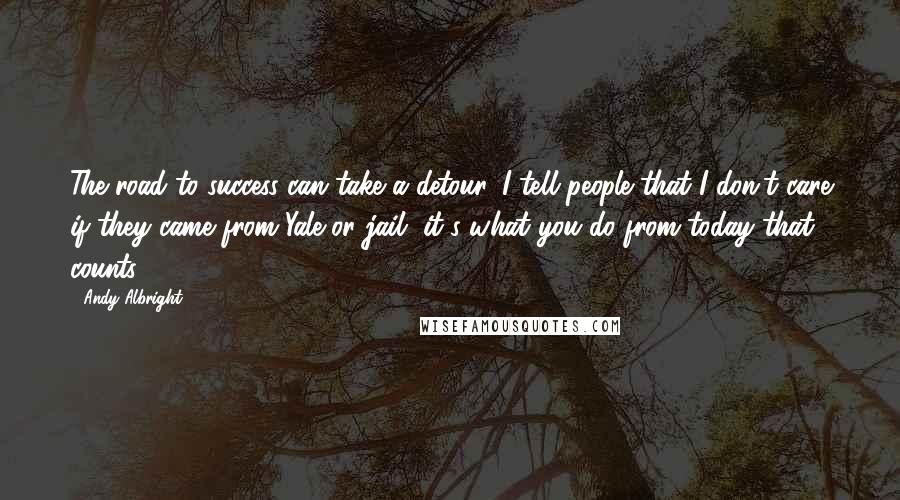 Andy Albright Quotes: The road to success can take a detour. I tell people that I don't care if they came from Yale or jail, it's what you do from today that counts.