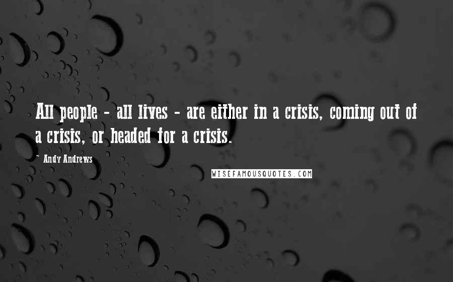 Andy Andrews Quotes: All people - all lives - are either in a crisis, coming out of a crisis, or headed for a crisis.