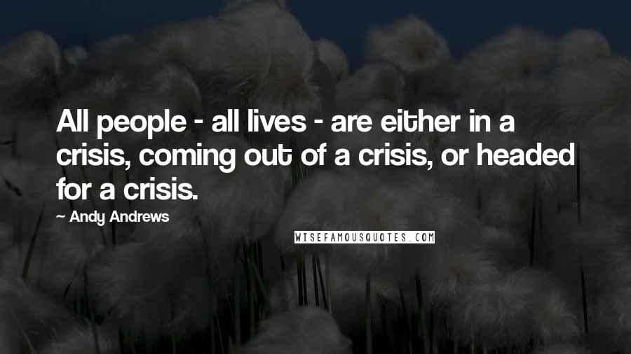 Andy Andrews Quotes: All people - all lives - are either in a crisis, coming out of a crisis, or headed for a crisis.