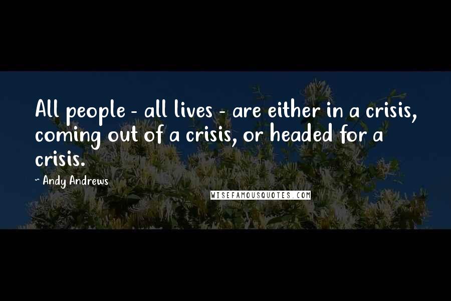 Andy Andrews Quotes: All people - all lives - are either in a crisis, coming out of a crisis, or headed for a crisis.