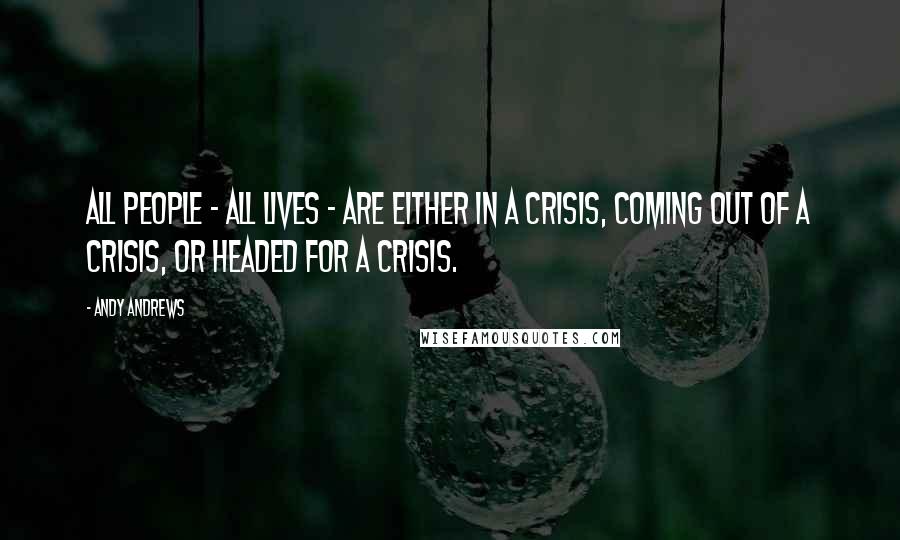 Andy Andrews Quotes: All people - all lives - are either in a crisis, coming out of a crisis, or headed for a crisis.
