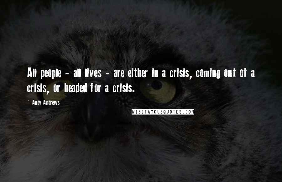 Andy Andrews Quotes: All people - all lives - are either in a crisis, coming out of a crisis, or headed for a crisis.