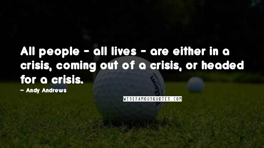 Andy Andrews Quotes: All people - all lives - are either in a crisis, coming out of a crisis, or headed for a crisis.