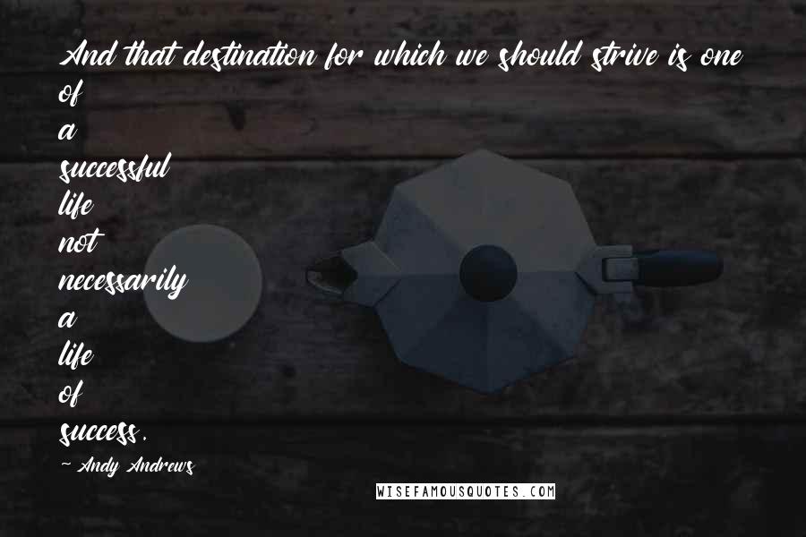 Andy Andrews Quotes: And that destination for which we should strive is one of a successful life not necessarily a life of success.