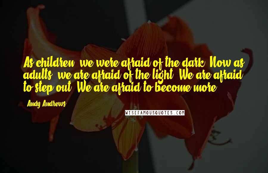 Andy Andrews Quotes: As children, we were afraid of the dark. Now as adults, we are afraid of the light. We are afraid to step out. We are afraid to become more.