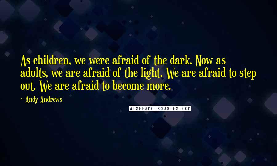 Andy Andrews Quotes: As children, we were afraid of the dark. Now as adults, we are afraid of the light. We are afraid to step out. We are afraid to become more.