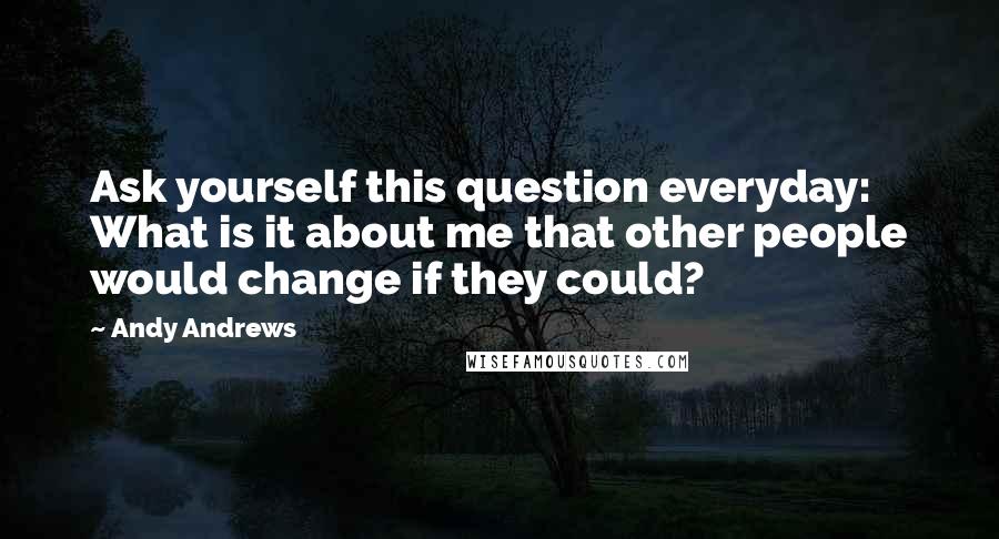 Andy Andrews Quotes: Ask yourself this question everyday: What is it about me that other people would change if they could?