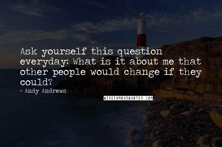 Andy Andrews Quotes: Ask yourself this question everyday: What is it about me that other people would change if they could?