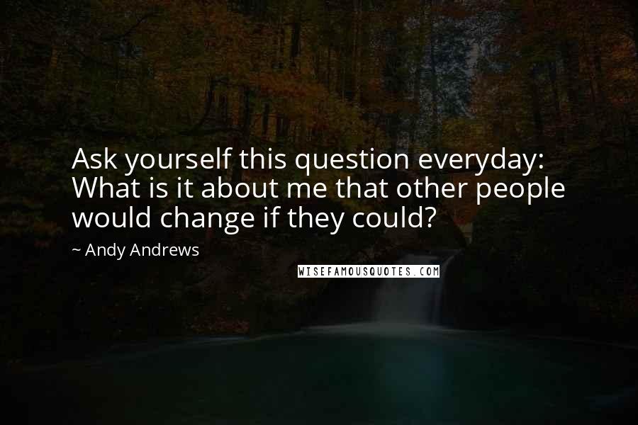 Andy Andrews Quotes: Ask yourself this question everyday: What is it about me that other people would change if they could?