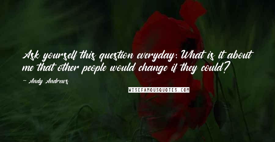 Andy Andrews Quotes: Ask yourself this question everyday: What is it about me that other people would change if they could?