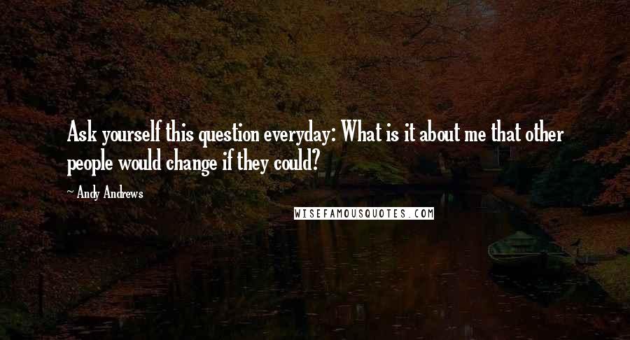 Andy Andrews Quotes: Ask yourself this question everyday: What is it about me that other people would change if they could?