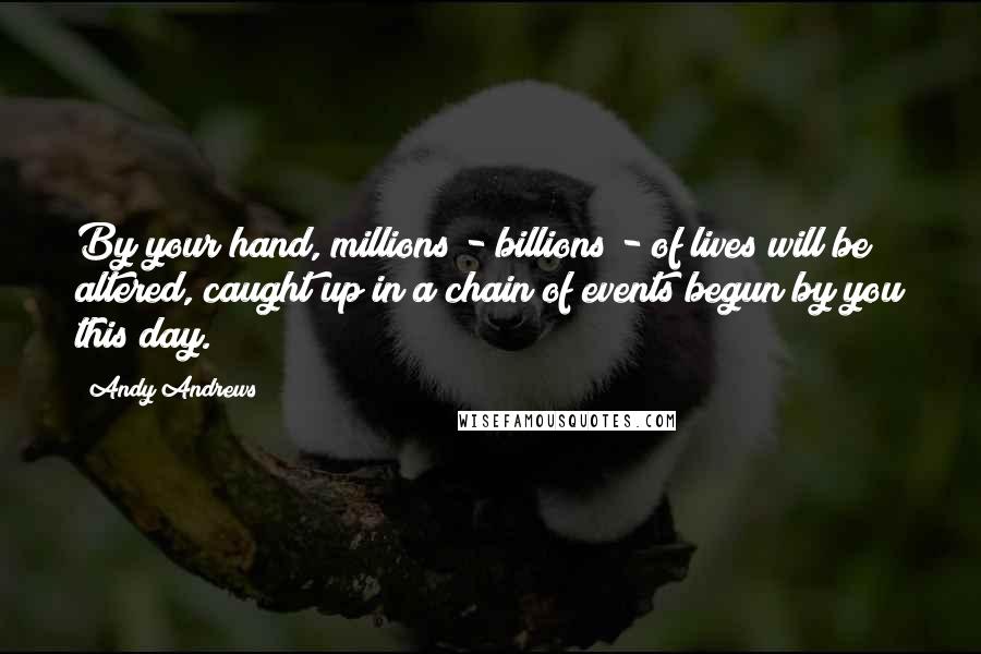 Andy Andrews Quotes: By your hand, millions - billions - of lives will be altered, caught up in a chain of events begun by you this day.