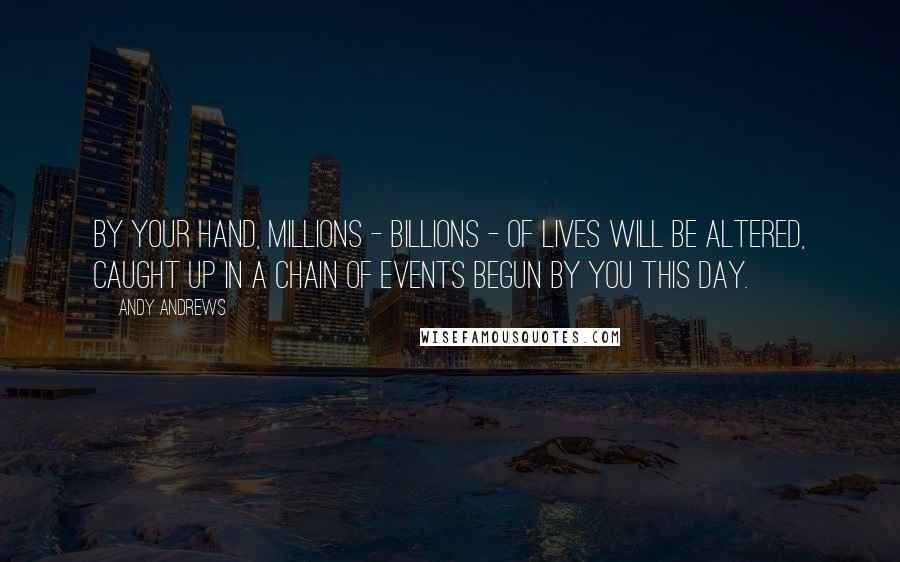 Andy Andrews Quotes: By your hand, millions - billions - of lives will be altered, caught up in a chain of events begun by you this day.