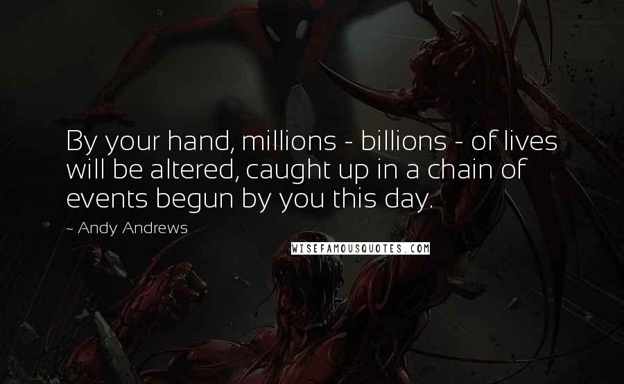 Andy Andrews Quotes: By your hand, millions - billions - of lives will be altered, caught up in a chain of events begun by you this day.