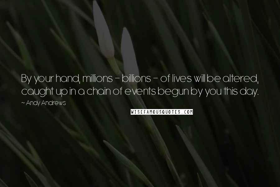Andy Andrews Quotes: By your hand, millions - billions - of lives will be altered, caught up in a chain of events begun by you this day.