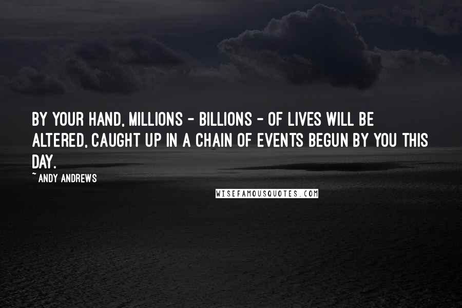 Andy Andrews Quotes: By your hand, millions - billions - of lives will be altered, caught up in a chain of events begun by you this day.