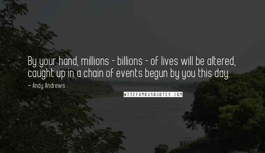 Andy Andrews Quotes: By your hand, millions - billions - of lives will be altered, caught up in a chain of events begun by you this day.