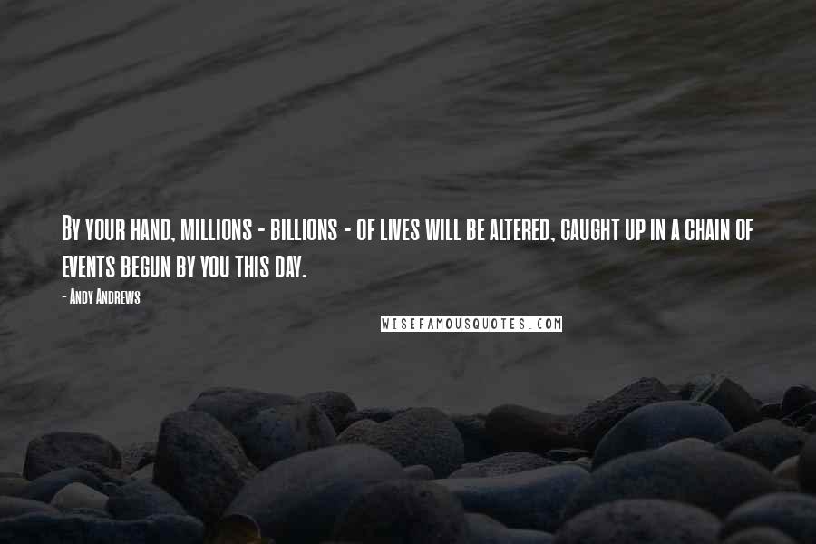 Andy Andrews Quotes: By your hand, millions - billions - of lives will be altered, caught up in a chain of events begun by you this day.