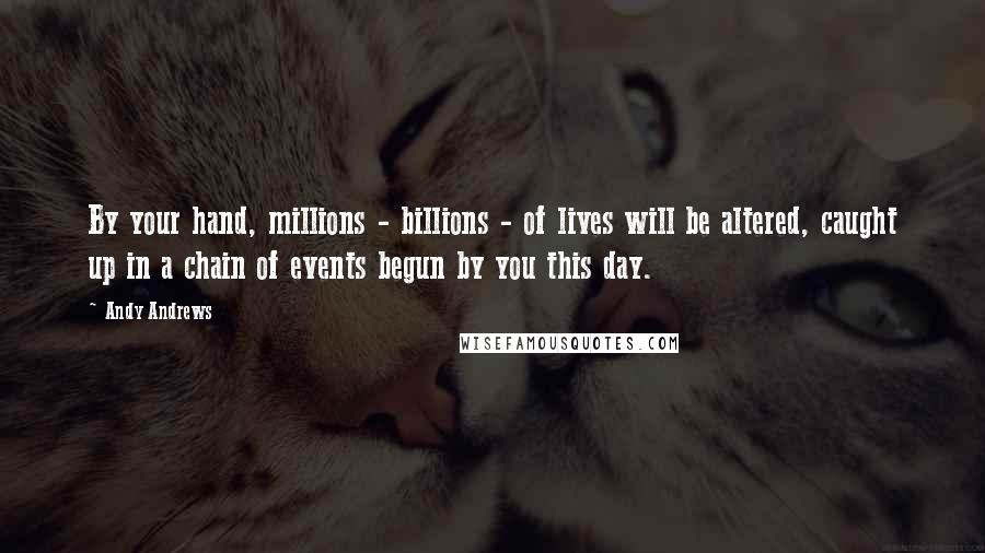 Andy Andrews Quotes: By your hand, millions - billions - of lives will be altered, caught up in a chain of events begun by you this day.
