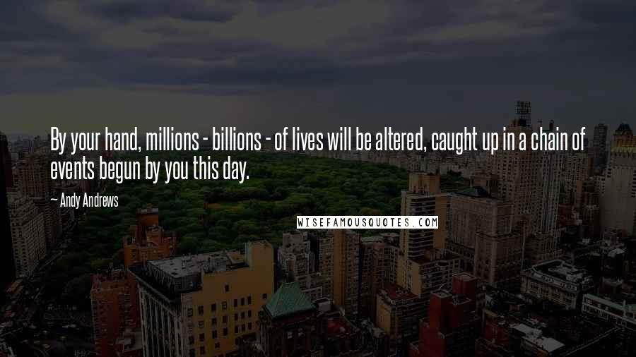 Andy Andrews Quotes: By your hand, millions - billions - of lives will be altered, caught up in a chain of events begun by you this day.