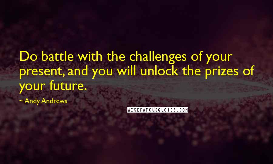 Andy Andrews Quotes: Do battle with the challenges of your present, and you will unlock the prizes of your future.
