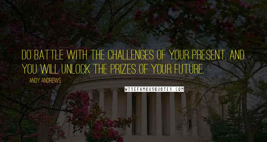 Andy Andrews Quotes: Do battle with the challenges of your present, and you will unlock the prizes of your future.