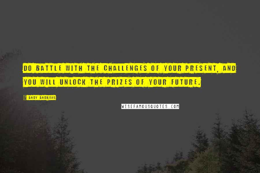 Andy Andrews Quotes: Do battle with the challenges of your present, and you will unlock the prizes of your future.