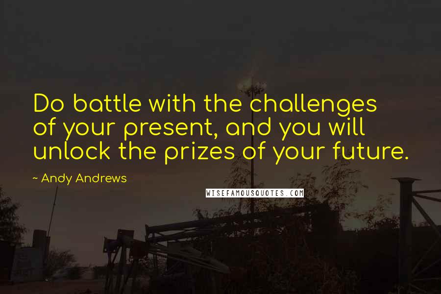 Andy Andrews Quotes: Do battle with the challenges of your present, and you will unlock the prizes of your future.