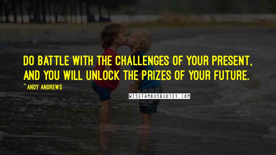 Andy Andrews Quotes: Do battle with the challenges of your present, and you will unlock the prizes of your future.