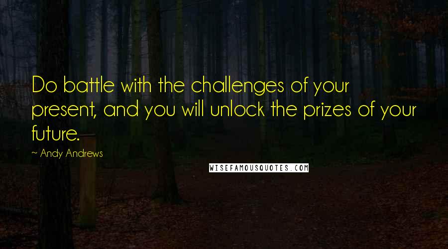 Andy Andrews Quotes: Do battle with the challenges of your present, and you will unlock the prizes of your future.