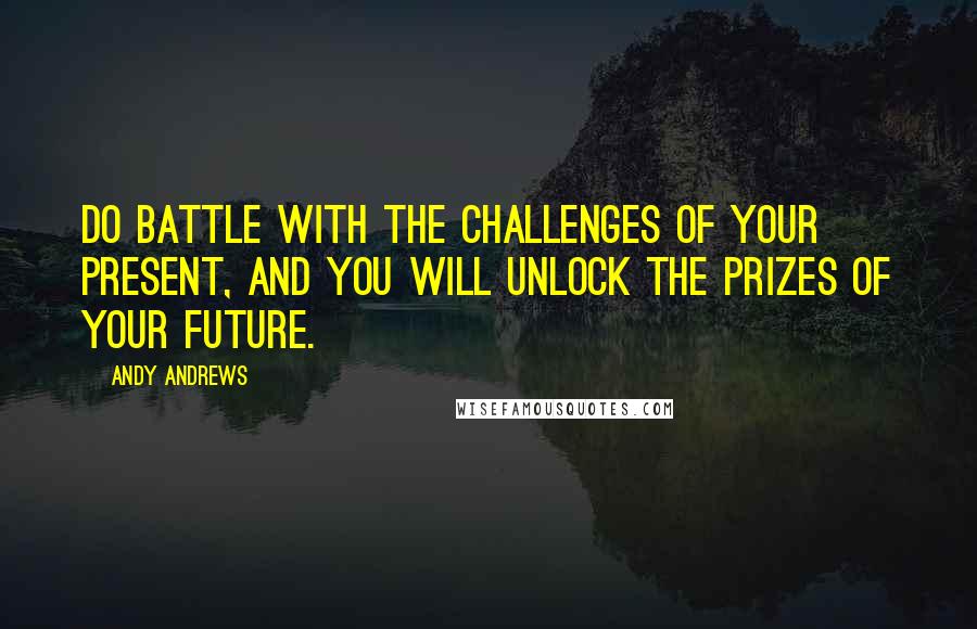 Andy Andrews Quotes: Do battle with the challenges of your present, and you will unlock the prizes of your future.