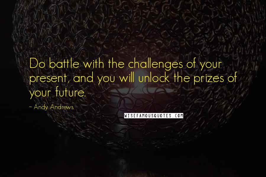 Andy Andrews Quotes: Do battle with the challenges of your present, and you will unlock the prizes of your future.