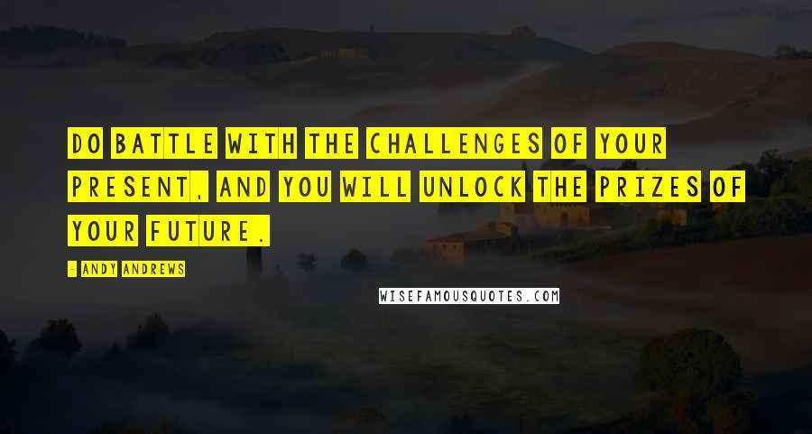 Andy Andrews Quotes: Do battle with the challenges of your present, and you will unlock the prizes of your future.