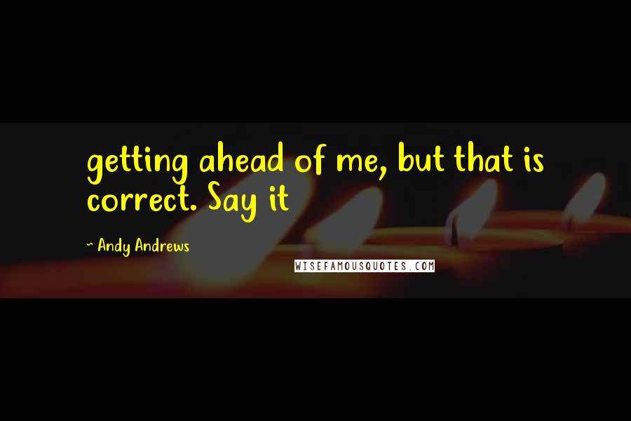 Andy Andrews Quotes: getting ahead of me, but that is correct. Say it