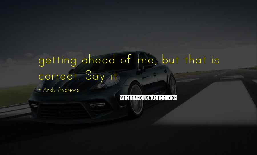 Andy Andrews Quotes: getting ahead of me, but that is correct. Say it