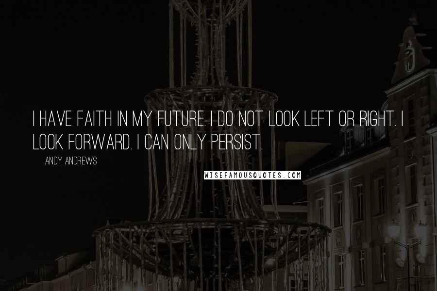 Andy Andrews Quotes: I have faith in my future. I do not look left or right. I look forward. I can only persist.