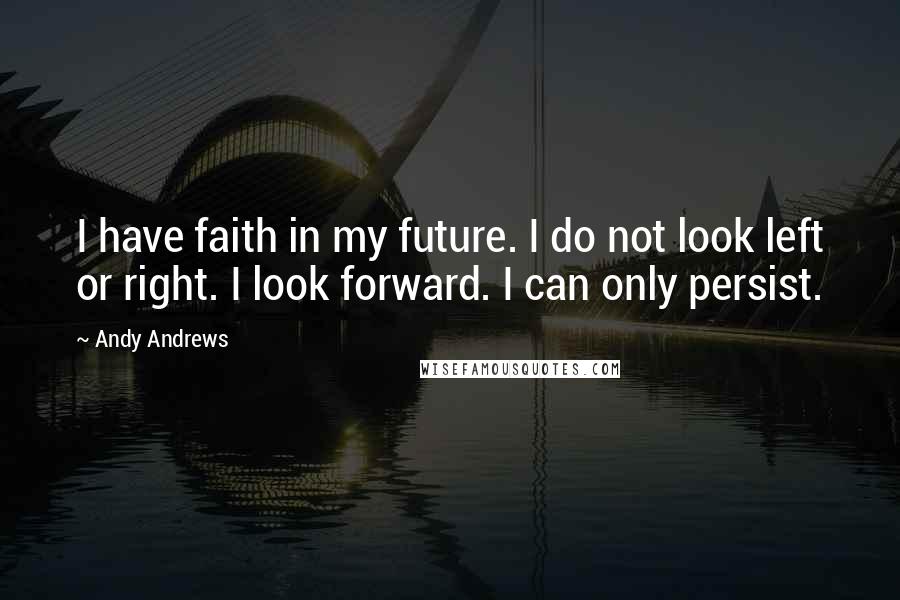 Andy Andrews Quotes: I have faith in my future. I do not look left or right. I look forward. I can only persist.