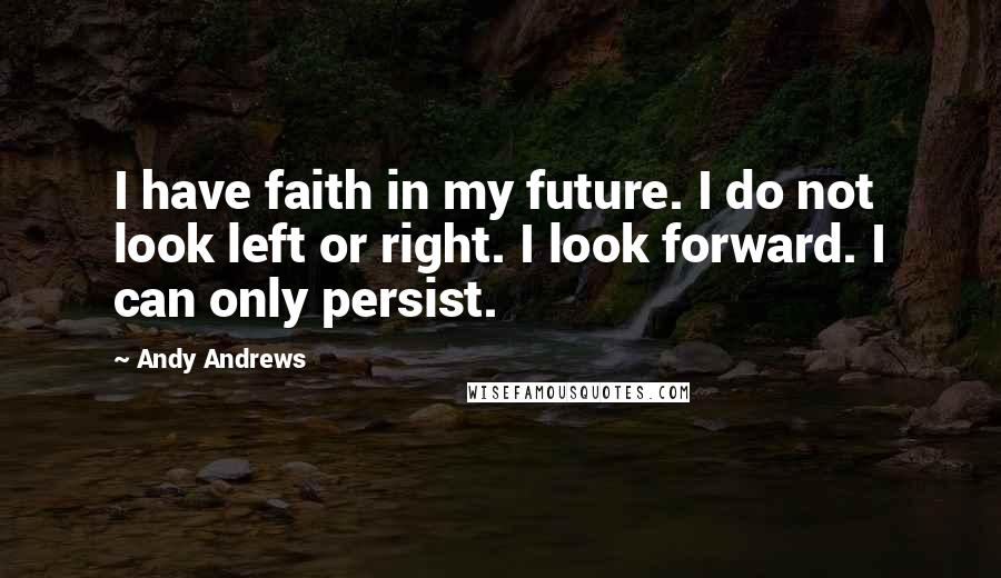 Andy Andrews Quotes: I have faith in my future. I do not look left or right. I look forward. I can only persist.