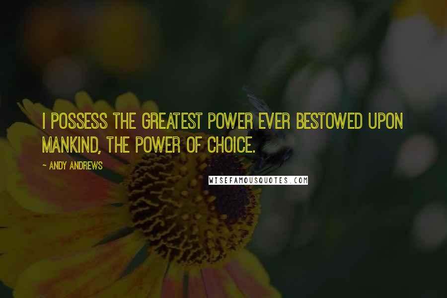 Andy Andrews Quotes: I possess the greatest power ever bestowed upon mankind, the power of choice.