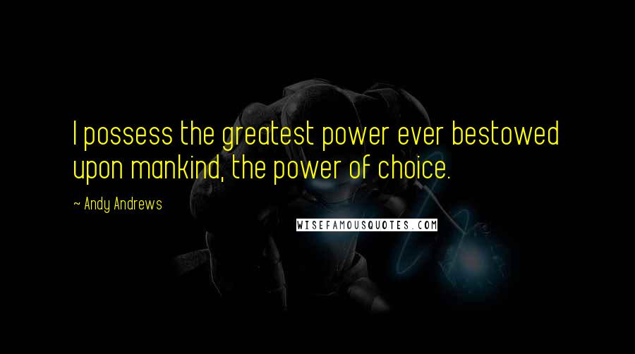 Andy Andrews Quotes: I possess the greatest power ever bestowed upon mankind, the power of choice.