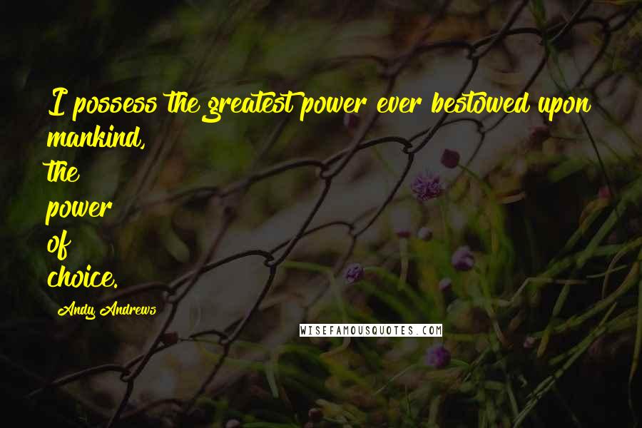 Andy Andrews Quotes: I possess the greatest power ever bestowed upon mankind, the power of choice.